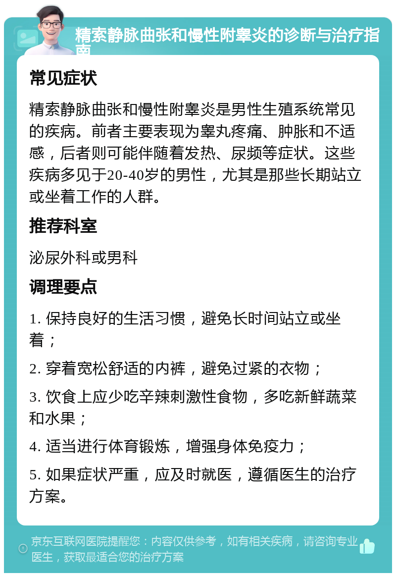 精索静脉曲张和慢性附睾炎的诊断与治疗指南 常见症状 精索静脉曲张和慢性附睾炎是男性生殖系统常见的疾病。前者主要表现为睾丸疼痛、肿胀和不适感，后者则可能伴随着发热、尿频等症状。这些疾病多见于20-40岁的男性，尤其是那些长期站立或坐着工作的人群。 推荐科室 泌尿外科或男科 调理要点 1. 保持良好的生活习惯，避免长时间站立或坐着； 2. 穿着宽松舒适的内裤，避免过紧的衣物； 3. 饮食上应少吃辛辣刺激性食物，多吃新鲜蔬菜和水果； 4. 适当进行体育锻炼，增强身体免疫力； 5. 如果症状严重，应及时就医，遵循医生的治疗方案。