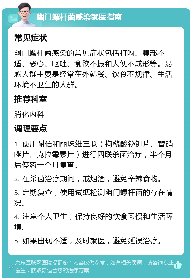 幽门螺杆菌感染就医指南 常见症状 幽门螺杆菌感染的常见症状包括打嗝、腹部不适、恶心、呕吐、食欲不振和大便不成形等。易感人群主要是经常在外就餐、饮食不规律、生活环境不卫生的人群。 推荐科室 消化内科 调理要点 1. 使用耐信和丽珠维三联（枸橼酸铋钾片、替硝唑片、克拉霉素片）进行四联杀菌治疗，半个月后停药一个月复查。 2. 在杀菌治疗期间，戒烟酒，避免辛辣食物。 3. 定期复查，使用试纸检测幽门螺杆菌的存在情况。 4. 注意个人卫生，保持良好的饮食习惯和生活环境。 5. 如果出现不适，及时就医，避免延误治疗。