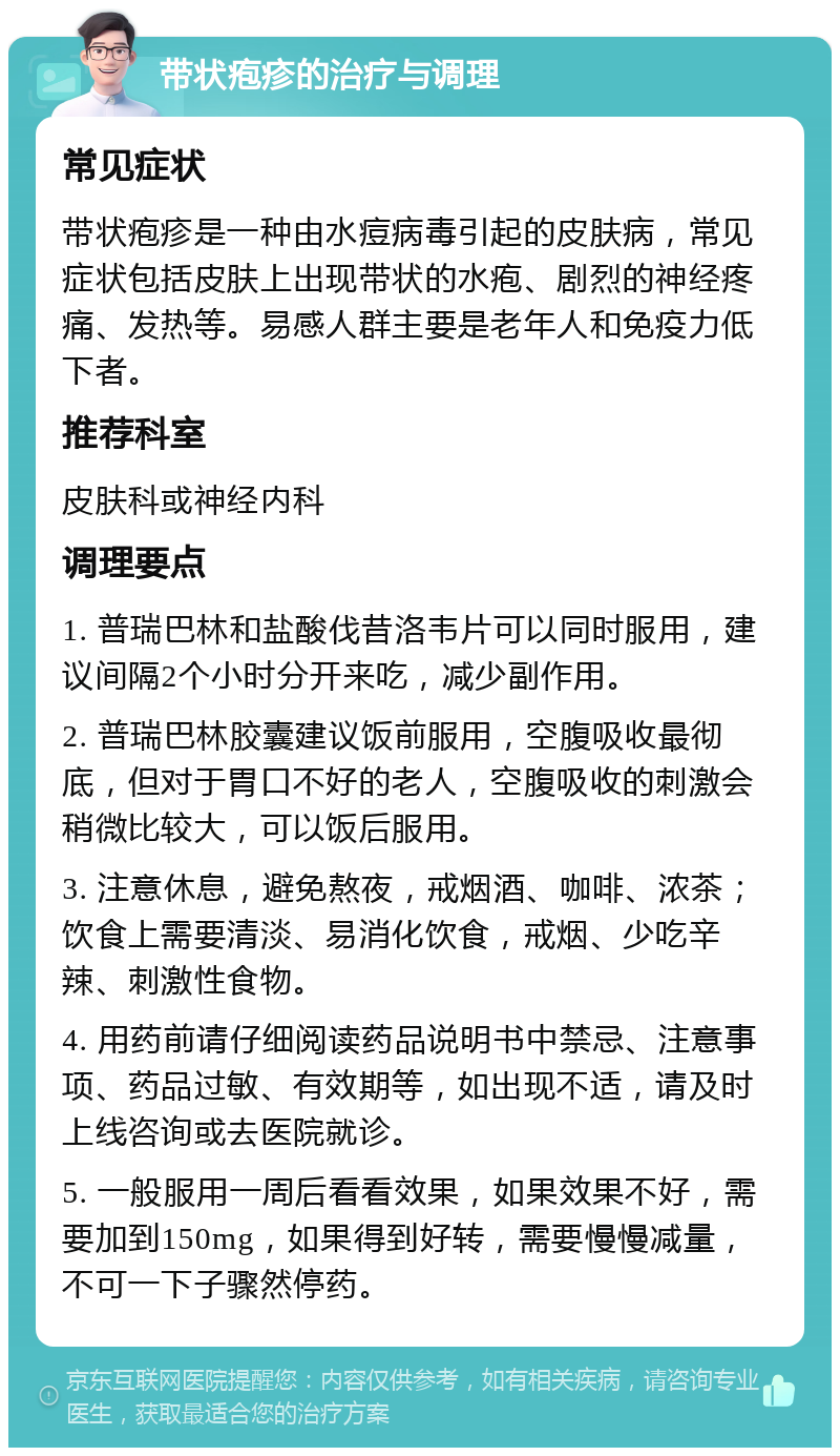 带状疱疹的治疗与调理 常见症状 带状疱疹是一种由水痘病毒引起的皮肤病，常见症状包括皮肤上出现带状的水疱、剧烈的神经疼痛、发热等。易感人群主要是老年人和免疫力低下者。 推荐科室 皮肤科或神经内科 调理要点 1. 普瑞巴林和盐酸伐昔洛韦片可以同时服用，建议间隔2个小时分开来吃，减少副作用。 2. 普瑞巴林胶囊建议饭前服用，空腹吸收最彻底，但对于胃口不好的老人，空腹吸收的刺激会稍微比较大，可以饭后服用。 3. 注意休息，避免熬夜，戒烟酒、咖啡、浓茶；饮食上需要清淡、易消化饮食，戒烟、少吃辛辣、刺激性食物。 4. 用药前请仔细阅读药品说明书中禁忌、注意事项、药品过敏、有效期等，如出现不适，请及时上线咨询或去医院就诊。 5. 一般服用一周后看看效果，如果效果不好，需要加到150mg，如果得到好转，需要慢慢减量，不可一下子骤然停药。