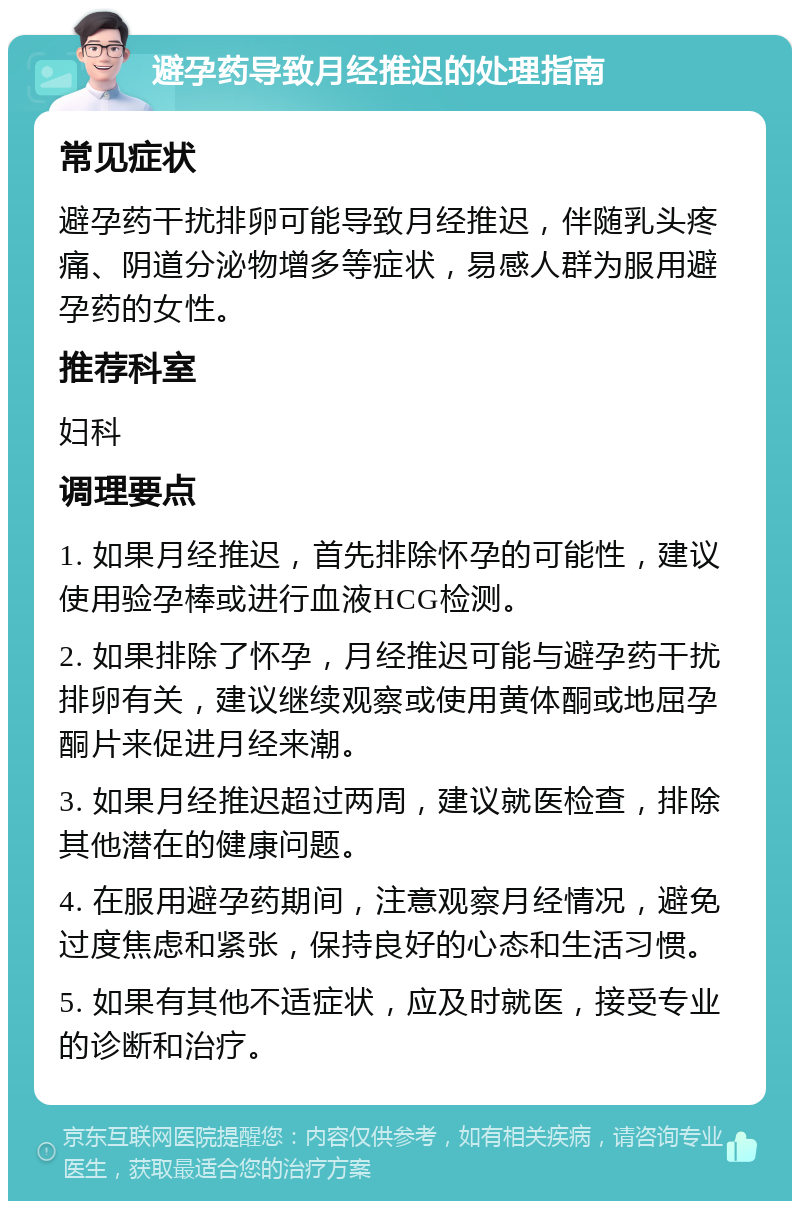 避孕药导致月经推迟的处理指南 常见症状 避孕药干扰排卵可能导致月经推迟，伴随乳头疼痛、阴道分泌物增多等症状，易感人群为服用避孕药的女性。 推荐科室 妇科 调理要点 1. 如果月经推迟，首先排除怀孕的可能性，建议使用验孕棒或进行血液HCG检测。 2. 如果排除了怀孕，月经推迟可能与避孕药干扰排卵有关，建议继续观察或使用黄体酮或地屈孕酮片来促进月经来潮。 3. 如果月经推迟超过两周，建议就医检查，排除其他潜在的健康问题。 4. 在服用避孕药期间，注意观察月经情况，避免过度焦虑和紧张，保持良好的心态和生活习惯。 5. 如果有其他不适症状，应及时就医，接受专业的诊断和治疗。