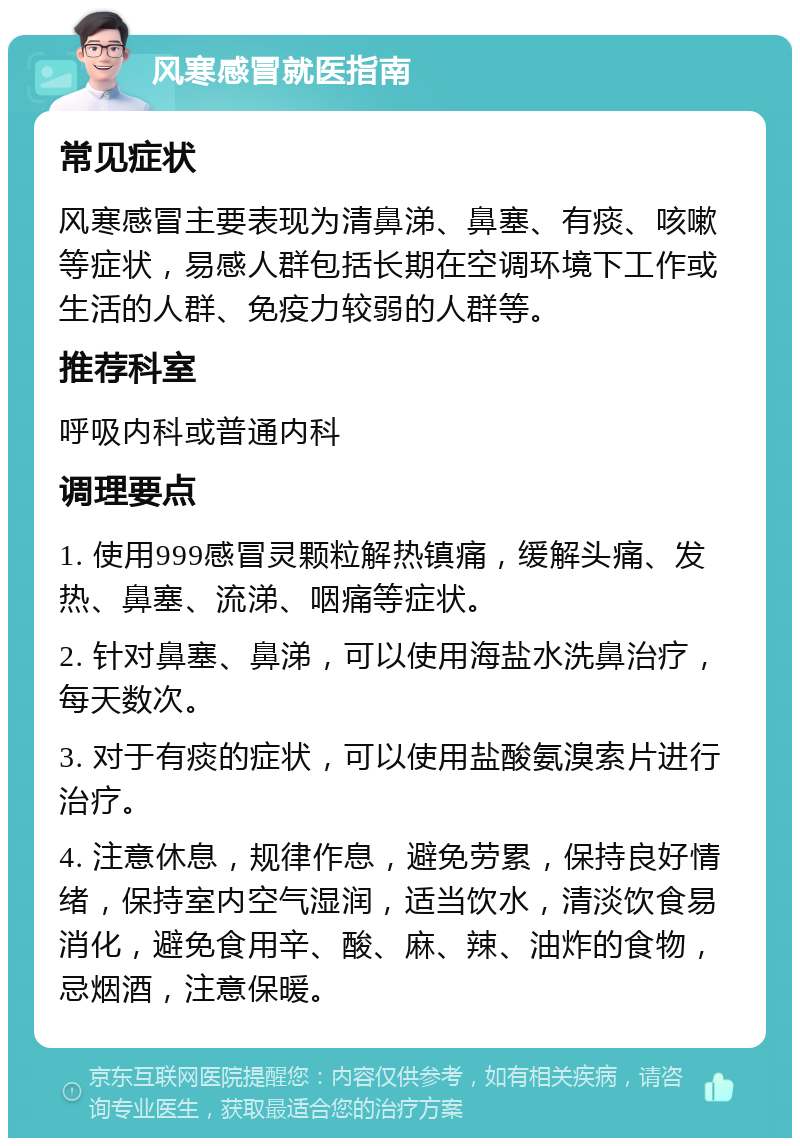 风寒感冒就医指南 常见症状 风寒感冒主要表现为清鼻涕、鼻塞、有痰、咳嗽等症状，易感人群包括长期在空调环境下工作或生活的人群、免疫力较弱的人群等。 推荐科室 呼吸内科或普通内科 调理要点 1. 使用999感冒灵颗粒解热镇痛，缓解头痛、发热、鼻塞、流涕、咽痛等症状。 2. 针对鼻塞、鼻涕，可以使用海盐水洗鼻治疗，每天数次。 3. 对于有痰的症状，可以使用盐酸氨溴索片进行治疗。 4. 注意休息，规律作息，避免劳累，保持良好情绪，保持室内空气湿润，适当饮水，清淡饮食易消化，避免食用辛、酸、麻、辣、油炸的食物，忌烟酒，注意保暖。