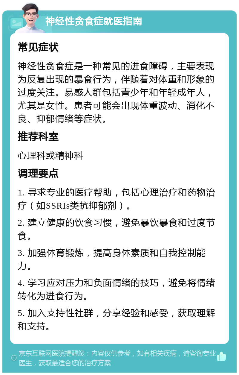 神经性贪食症就医指南 常见症状 神经性贪食症是一种常见的进食障碍，主要表现为反复出现的暴食行为，伴随着对体重和形象的过度关注。易感人群包括青少年和年轻成年人，尤其是女性。患者可能会出现体重波动、消化不良、抑郁情绪等症状。 推荐科室 心理科或精神科 调理要点 1. 寻求专业的医疗帮助，包括心理治疗和药物治疗（如SSRIs类抗抑郁剂）。 2. 建立健康的饮食习惯，避免暴饮暴食和过度节食。 3. 加强体育锻炼，提高身体素质和自我控制能力。 4. 学习应对压力和负面情绪的技巧，避免将情绪转化为进食行为。 5. 加入支持性社群，分享经验和感受，获取理解和支持。