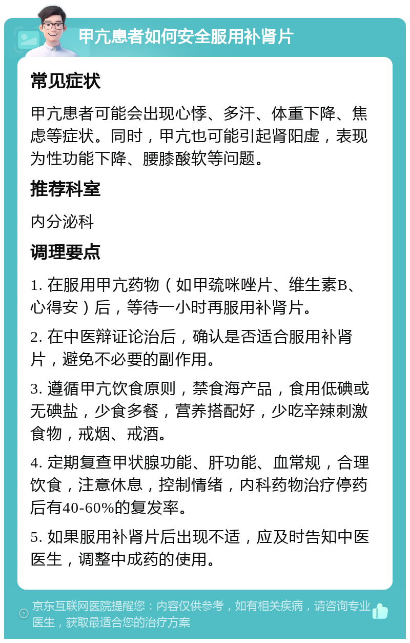 甲亢患者如何安全服用补肾片 常见症状 甲亢患者可能会出现心悸、多汗、体重下降、焦虑等症状。同时，甲亢也可能引起肾阳虚，表现为性功能下降、腰膝酸软等问题。 推荐科室 内分泌科 调理要点 1. 在服用甲亢药物（如甲巯咪唑片、维生素B、心得安）后，等待一小时再服用补肾片。 2. 在中医辩证论治后，确认是否适合服用补肾片，避免不必要的副作用。 3. 遵循甲亢饮食原则，禁食海产品，食用低碘或无碘盐，少食多餐，营养搭配好，少吃辛辣刺激食物，戒烟、戒酒。 4. 定期复查甲状腺功能、肝功能、血常规，合理饮食，注意休息，控制情绪，内科药物治疗停药后有40-60%的复发率。 5. 如果服用补肾片后出现不适，应及时告知中医医生，调整中成药的使用。