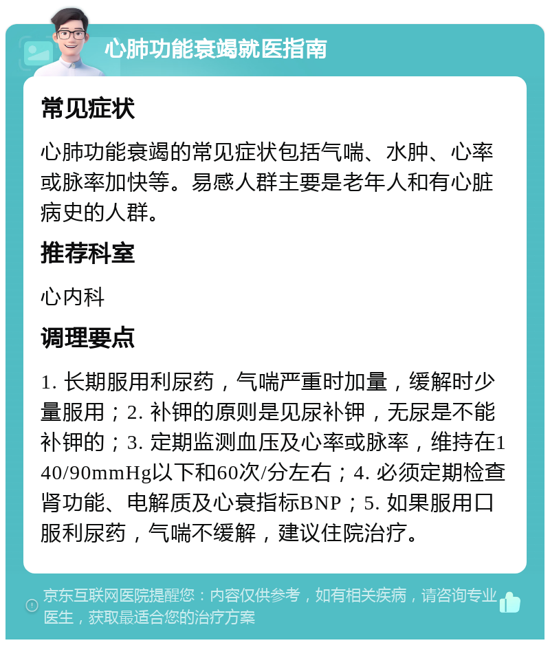 心肺功能衰竭就医指南 常见症状 心肺功能衰竭的常见症状包括气喘、水肿、心率或脉率加快等。易感人群主要是老年人和有心脏病史的人群。 推荐科室 心内科 调理要点 1. 长期服用利尿药，气喘严重时加量，缓解时少量服用；2. 补钾的原则是见尿补钾，无尿是不能补钾的；3. 定期监测血压及心率或脉率，维持在140/90mmHg以下和60次/分左右；4. 必须定期检查肾功能、电解质及心衰指标BNP；5. 如果服用口服利尿药，气喘不缓解，建议住院治疗。