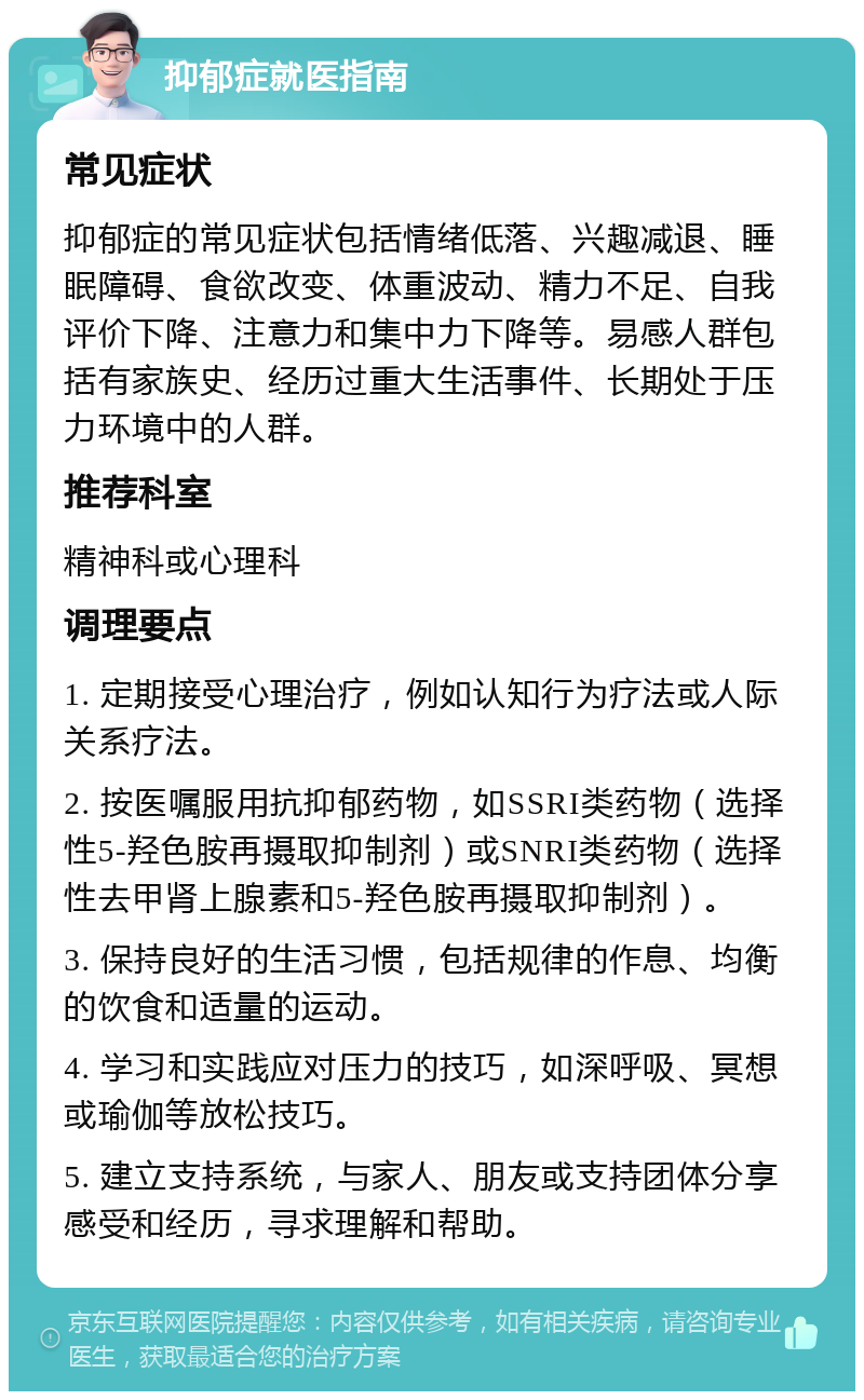 抑郁症就医指南 常见症状 抑郁症的常见症状包括情绪低落、兴趣减退、睡眠障碍、食欲改变、体重波动、精力不足、自我评价下降、注意力和集中力下降等。易感人群包括有家族史、经历过重大生活事件、长期处于压力环境中的人群。 推荐科室 精神科或心理科 调理要点 1. 定期接受心理治疗，例如认知行为疗法或人际关系疗法。 2. 按医嘱服用抗抑郁药物，如SSRI类药物（选择性5-羟色胺再摄取抑制剂）或SNRI类药物（选择性去甲肾上腺素和5-羟色胺再摄取抑制剂）。 3. 保持良好的生活习惯，包括规律的作息、均衡的饮食和适量的运动。 4. 学习和实践应对压力的技巧，如深呼吸、冥想或瑜伽等放松技巧。 5. 建立支持系统，与家人、朋友或支持团体分享感受和经历，寻求理解和帮助。