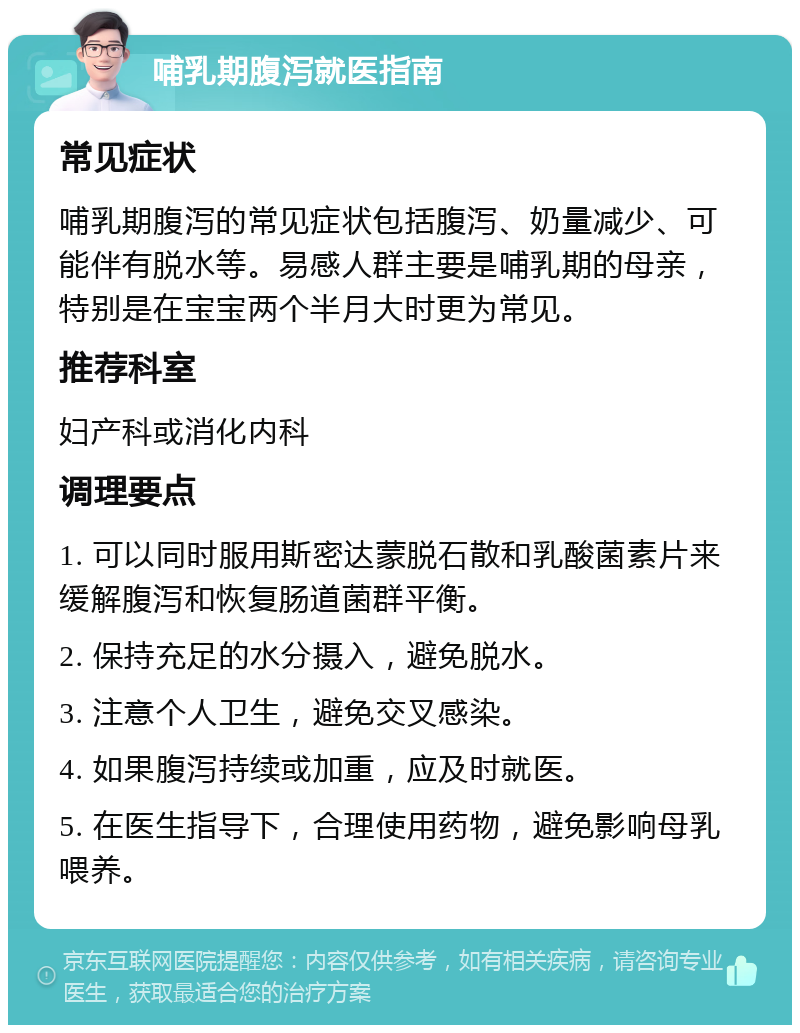 哺乳期腹泻就医指南 常见症状 哺乳期腹泻的常见症状包括腹泻、奶量减少、可能伴有脱水等。易感人群主要是哺乳期的母亲，特别是在宝宝两个半月大时更为常见。 推荐科室 妇产科或消化内科 调理要点 1. 可以同时服用斯密达蒙脱石散和乳酸菌素片来缓解腹泻和恢复肠道菌群平衡。 2. 保持充足的水分摄入，避免脱水。 3. 注意个人卫生，避免交叉感染。 4. 如果腹泻持续或加重，应及时就医。 5. 在医生指导下，合理使用药物，避免影响母乳喂养。