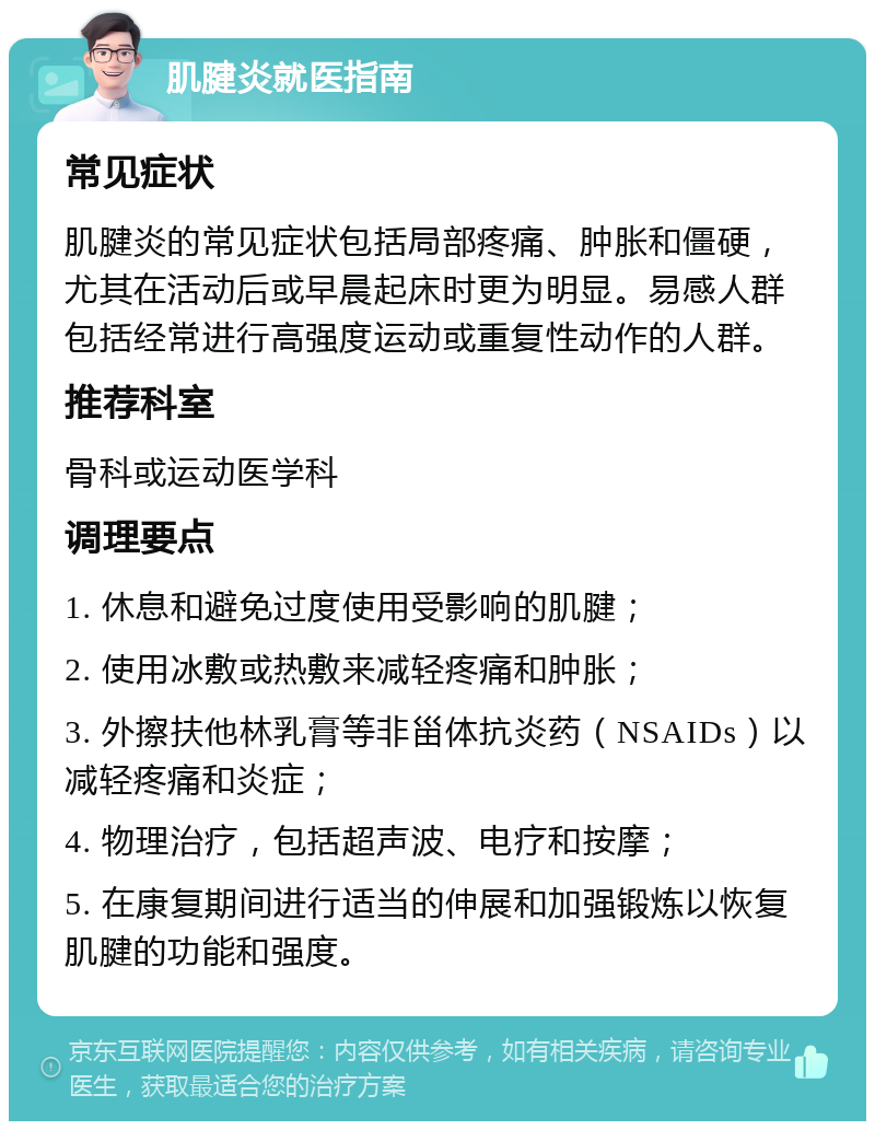 肌腱炎就医指南 常见症状 肌腱炎的常见症状包括局部疼痛、肿胀和僵硬，尤其在活动后或早晨起床时更为明显。易感人群包括经常进行高强度运动或重复性动作的人群。 推荐科室 骨科或运动医学科 调理要点 1. 休息和避免过度使用受影响的肌腱； 2. 使用冰敷或热敷来减轻疼痛和肿胀； 3. 外擦扶他林乳膏等非甾体抗炎药（NSAIDs）以减轻疼痛和炎症； 4. 物理治疗，包括超声波、电疗和按摩； 5. 在康复期间进行适当的伸展和加强锻炼以恢复肌腱的功能和强度。