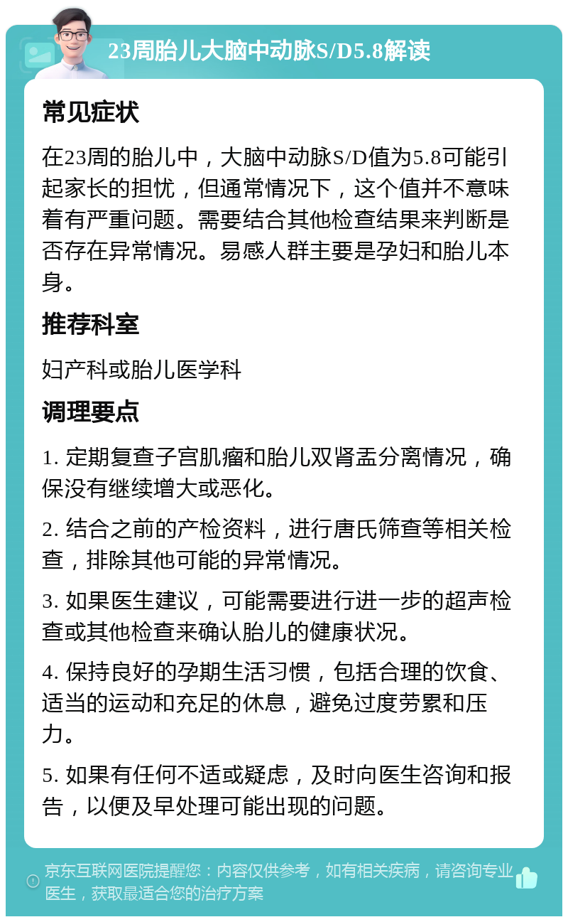 23周胎儿大脑中动脉S/D5.8解读 常见症状 在23周的胎儿中，大脑中动脉S/D值为5.8可能引起家长的担忧，但通常情况下，这个值并不意味着有严重问题。需要结合其他检查结果来判断是否存在异常情况。易感人群主要是孕妇和胎儿本身。 推荐科室 妇产科或胎儿医学科 调理要点 1. 定期复查子宫肌瘤和胎儿双肾盂分离情况，确保没有继续增大或恶化。 2. 结合之前的产检资料，进行唐氏筛查等相关检查，排除其他可能的异常情况。 3. 如果医生建议，可能需要进行进一步的超声检查或其他检查来确认胎儿的健康状况。 4. 保持良好的孕期生活习惯，包括合理的饮食、适当的运动和充足的休息，避免过度劳累和压力。 5. 如果有任何不适或疑虑，及时向医生咨询和报告，以便及早处理可能出现的问题。