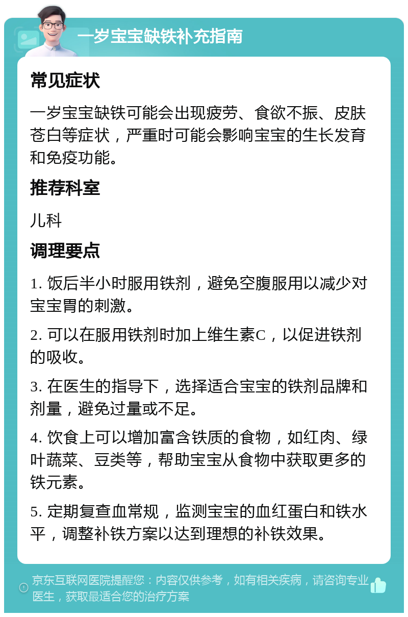 一岁宝宝缺铁补充指南 常见症状 一岁宝宝缺铁可能会出现疲劳、食欲不振、皮肤苍白等症状，严重时可能会影响宝宝的生长发育和免疫功能。 推荐科室 儿科 调理要点 1. 饭后半小时服用铁剂，避免空腹服用以减少对宝宝胃的刺激。 2. 可以在服用铁剂时加上维生素C，以促进铁剂的吸收。 3. 在医生的指导下，选择适合宝宝的铁剂品牌和剂量，避免过量或不足。 4. 饮食上可以增加富含铁质的食物，如红肉、绿叶蔬菜、豆类等，帮助宝宝从食物中获取更多的铁元素。 5. 定期复查血常规，监测宝宝的血红蛋白和铁水平，调整补铁方案以达到理想的补铁效果。