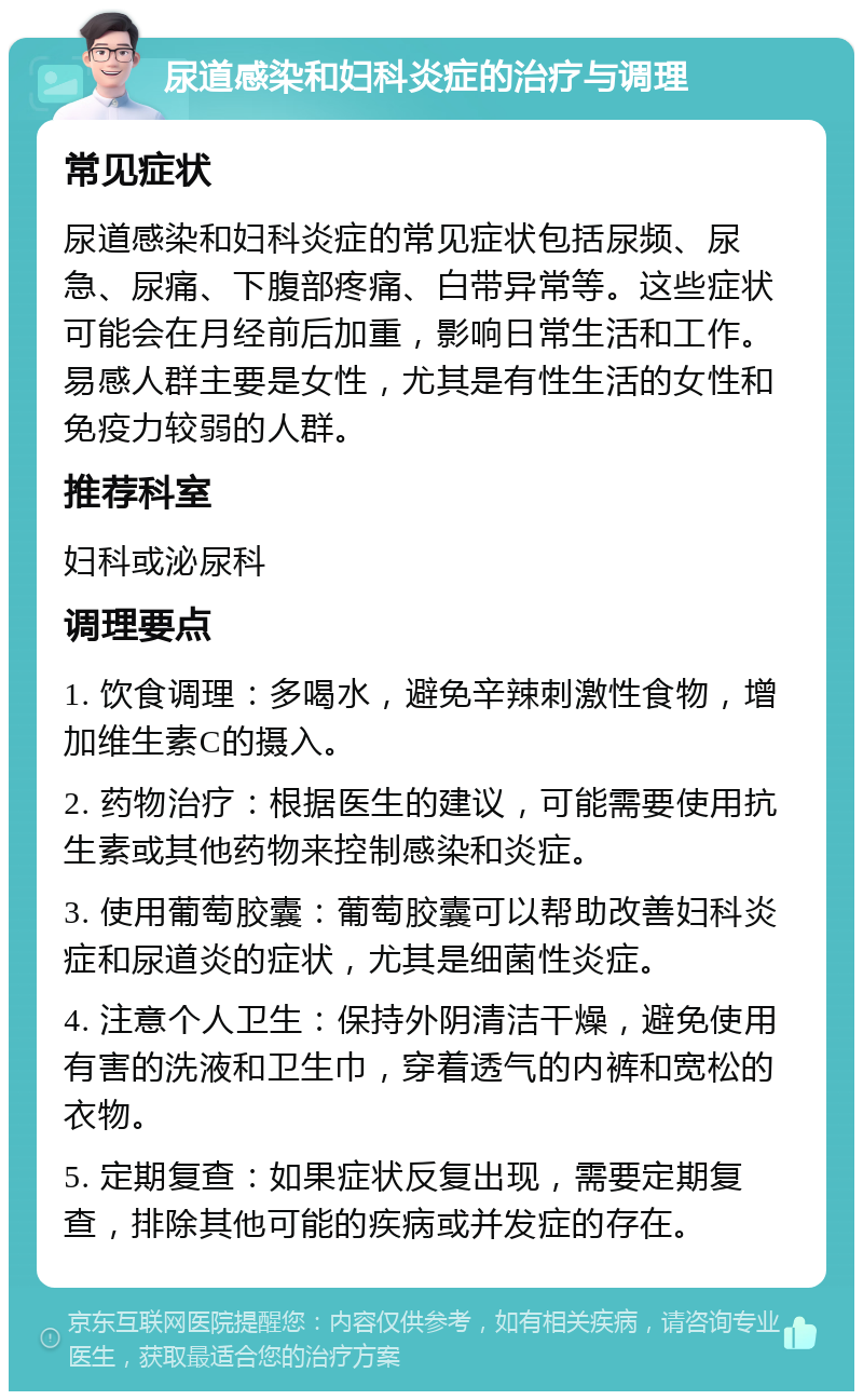 尿道感染和妇科炎症的治疗与调理 常见症状 尿道感染和妇科炎症的常见症状包括尿频、尿急、尿痛、下腹部疼痛、白带异常等。这些症状可能会在月经前后加重，影响日常生活和工作。易感人群主要是女性，尤其是有性生活的女性和免疫力较弱的人群。 推荐科室 妇科或泌尿科 调理要点 1. 饮食调理：多喝水，避免辛辣刺激性食物，增加维生素C的摄入。 2. 药物治疗：根据医生的建议，可能需要使用抗生素或其他药物来控制感染和炎症。 3. 使用葡萄胶囊：葡萄胶囊可以帮助改善妇科炎症和尿道炎的症状，尤其是细菌性炎症。 4. 注意个人卫生：保持外阴清洁干燥，避免使用有害的洗液和卫生巾，穿着透气的内裤和宽松的衣物。 5. 定期复查：如果症状反复出现，需要定期复查，排除其他可能的疾病或并发症的存在。