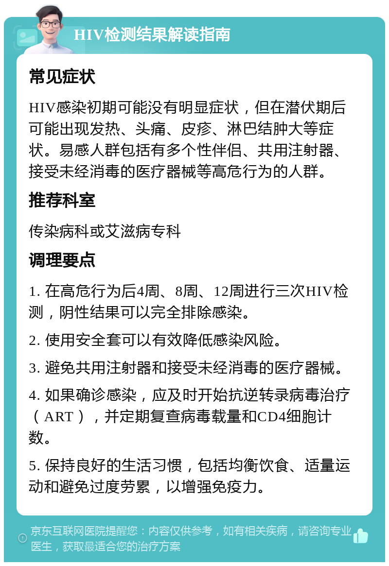 HIV检测结果解读指南 常见症状 HIV感染初期可能没有明显症状，但在潜伏期后可能出现发热、头痛、皮疹、淋巴结肿大等症状。易感人群包括有多个性伴侣、共用注射器、接受未经消毒的医疗器械等高危行为的人群。 推荐科室 传染病科或艾滋病专科 调理要点 1. 在高危行为后4周、8周、12周进行三次HIV检测，阴性结果可以完全排除感染。 2. 使用安全套可以有效降低感染风险。 3. 避免共用注射器和接受未经消毒的医疗器械。 4. 如果确诊感染，应及时开始抗逆转录病毒治疗（ART），并定期复查病毒载量和CD4细胞计数。 5. 保持良好的生活习惯，包括均衡饮食、适量运动和避免过度劳累，以增强免疫力。