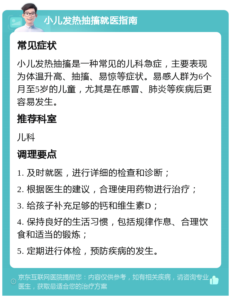 小儿发热抽搐就医指南 常见症状 小儿发热抽搐是一种常见的儿科急症，主要表现为体温升高、抽搐、易惊等症状。易感人群为6个月至5岁的儿童，尤其是在感冒、肺炎等疾病后更容易发生。 推荐科室 儿科 调理要点 1. 及时就医，进行详细的检查和诊断； 2. 根据医生的建议，合理使用药物进行治疗； 3. 给孩子补充足够的钙和维生素D； 4. 保持良好的生活习惯，包括规律作息、合理饮食和适当的锻炼； 5. 定期进行体检，预防疾病的发生。