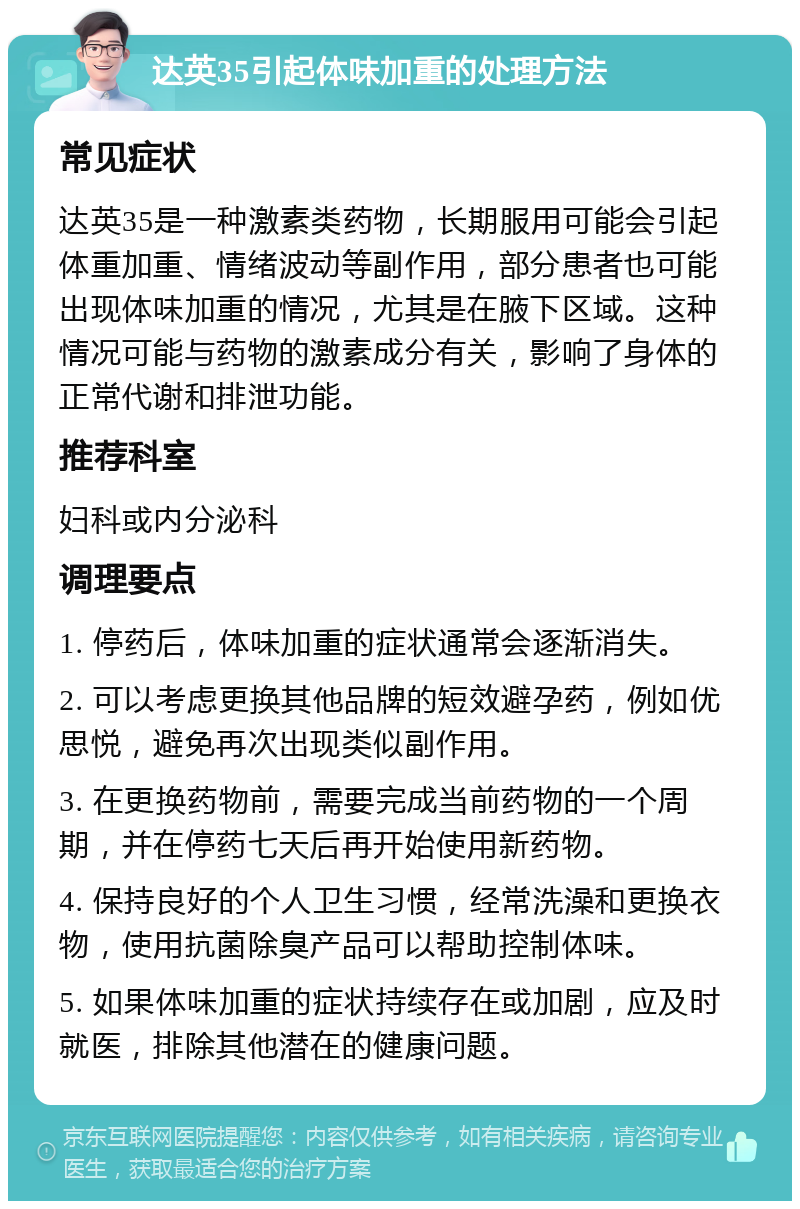 达英35引起体味加重的处理方法 常见症状 达英35是一种激素类药物，长期服用可能会引起体重加重、情绪波动等副作用，部分患者也可能出现体味加重的情况，尤其是在腋下区域。这种情况可能与药物的激素成分有关，影响了身体的正常代谢和排泄功能。 推荐科室 妇科或内分泌科 调理要点 1. 停药后，体味加重的症状通常会逐渐消失。 2. 可以考虑更换其他品牌的短效避孕药，例如优思悦，避免再次出现类似副作用。 3. 在更换药物前，需要完成当前药物的一个周期，并在停药七天后再开始使用新药物。 4. 保持良好的个人卫生习惯，经常洗澡和更换衣物，使用抗菌除臭产品可以帮助控制体味。 5. 如果体味加重的症状持续存在或加剧，应及时就医，排除其他潜在的健康问题。