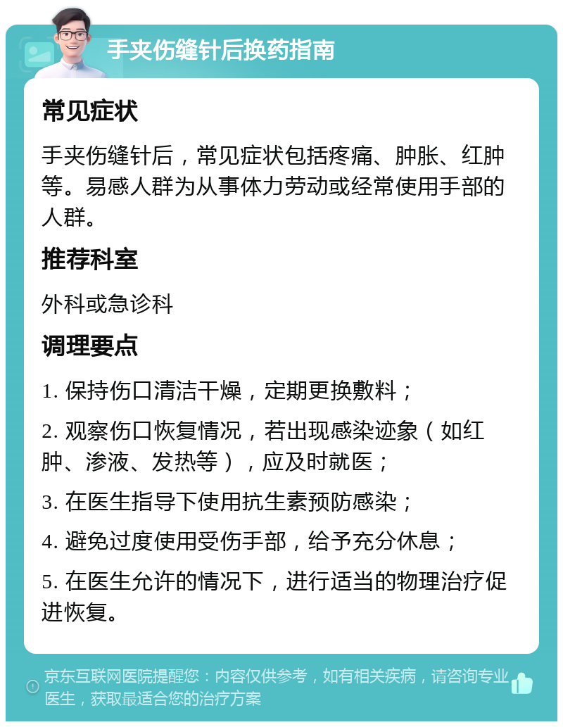 手夹伤缝针后换药指南 常见症状 手夹伤缝针后，常见症状包括疼痛、肿胀、红肿等。易感人群为从事体力劳动或经常使用手部的人群。 推荐科室 外科或急诊科 调理要点 1. 保持伤口清洁干燥，定期更换敷料； 2. 观察伤口恢复情况，若出现感染迹象（如红肿、渗液、发热等），应及时就医； 3. 在医生指导下使用抗生素预防感染； 4. 避免过度使用受伤手部，给予充分休息； 5. 在医生允许的情况下，进行适当的物理治疗促进恢复。