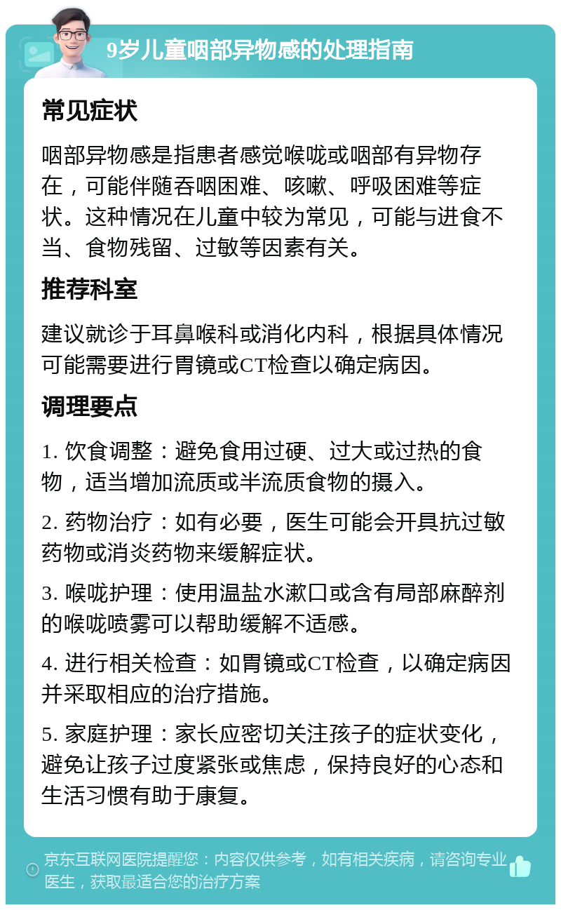 9岁儿童咽部异物感的处理指南 常见症状 咽部异物感是指患者感觉喉咙或咽部有异物存在，可能伴随吞咽困难、咳嗽、呼吸困难等症状。这种情况在儿童中较为常见，可能与进食不当、食物残留、过敏等因素有关。 推荐科室 建议就诊于耳鼻喉科或消化内科，根据具体情况可能需要进行胃镜或CT检查以确定病因。 调理要点 1. 饮食调整：避免食用过硬、过大或过热的食物，适当增加流质或半流质食物的摄入。 2. 药物治疗：如有必要，医生可能会开具抗过敏药物或消炎药物来缓解症状。 3. 喉咙护理：使用温盐水漱口或含有局部麻醉剂的喉咙喷雾可以帮助缓解不适感。 4. 进行相关检查：如胃镜或CT检查，以确定病因并采取相应的治疗措施。 5. 家庭护理：家长应密切关注孩子的症状变化，避免让孩子过度紧张或焦虑，保持良好的心态和生活习惯有助于康复。