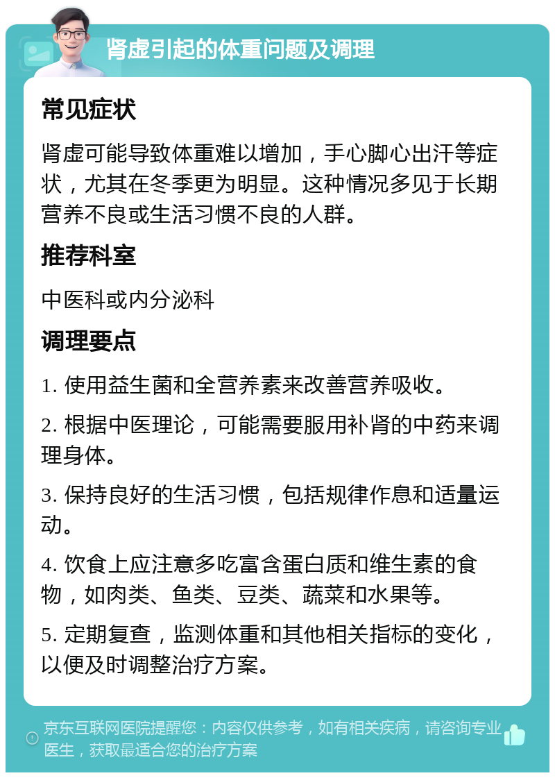 肾虚引起的体重问题及调理 常见症状 肾虚可能导致体重难以增加，手心脚心出汗等症状，尤其在冬季更为明显。这种情况多见于长期营养不良或生活习惯不良的人群。 推荐科室 中医科或内分泌科 调理要点 1. 使用益生菌和全营养素来改善营养吸收。 2. 根据中医理论，可能需要服用补肾的中药来调理身体。 3. 保持良好的生活习惯，包括规律作息和适量运动。 4. 饮食上应注意多吃富含蛋白质和维生素的食物，如肉类、鱼类、豆类、蔬菜和水果等。 5. 定期复查，监测体重和其他相关指标的变化，以便及时调整治疗方案。