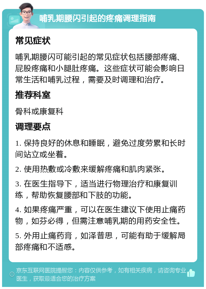 哺乳期腰闪引起的疼痛调理指南 常见症状 哺乳期腰闪可能引起的常见症状包括腰部疼痛、屁股疼痛和小腿肚疼痛。这些症状可能会影响日常生活和哺乳过程，需要及时调理和治疗。 推荐科室 骨科或康复科 调理要点 1. 保持良好的休息和睡眠，避免过度劳累和长时间站立或坐着。 2. 使用热敷或冷敷来缓解疼痛和肌肉紧张。 3. 在医生指导下，适当进行物理治疗和康复训练，帮助恢复腰部和下肢的功能。 4. 如果疼痛严重，可以在医生建议下使用止痛药物，如芬必得，但需注意哺乳期的用药安全性。 5. 外用止痛药膏，如泽普思，可能有助于缓解局部疼痛和不适感。