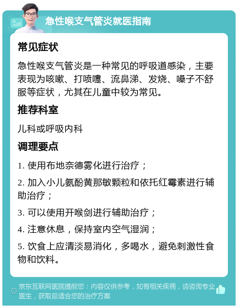 急性喉支气管炎就医指南 常见症状 急性喉支气管炎是一种常见的呼吸道感染，主要表现为咳嗽、打喷嚏、流鼻涕、发烧、嗓子不舒服等症状，尤其在儿童中较为常见。 推荐科室 儿科或呼吸内科 调理要点 1. 使用布地奈德雾化进行治疗； 2. 加入小儿氨酚黄那敏颗粒和依托红霉素进行辅助治疗； 3. 可以使用开喉剑进行辅助治疗； 4. 注意休息，保持室内空气湿润； 5. 饮食上应清淡易消化，多喝水，避免刺激性食物和饮料。