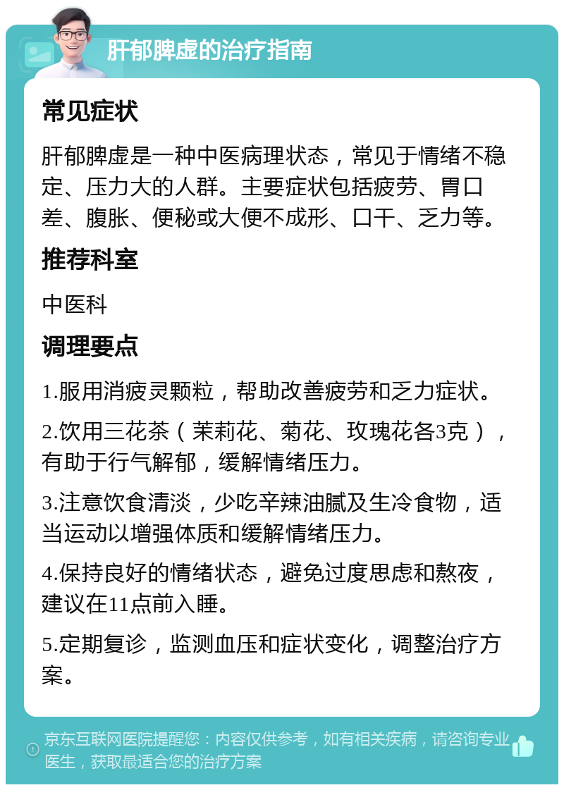 肝郁脾虚的治疗指南 常见症状 肝郁脾虚是一种中医病理状态，常见于情绪不稳定、压力大的人群。主要症状包括疲劳、胃口差、腹胀、便秘或大便不成形、口干、乏力等。 推荐科室 中医科 调理要点 1.服用消疲灵颗粒，帮助改善疲劳和乏力症状。 2.饮用三花茶（茉莉花、菊花、玫瑰花各3克），有助于行气解郁，缓解情绪压力。 3.注意饮食清淡，少吃辛辣油腻及生冷食物，适当运动以增强体质和缓解情绪压力。 4.保持良好的情绪状态，避免过度思虑和熬夜，建议在11点前入睡。 5.定期复诊，监测血压和症状变化，调整治疗方案。