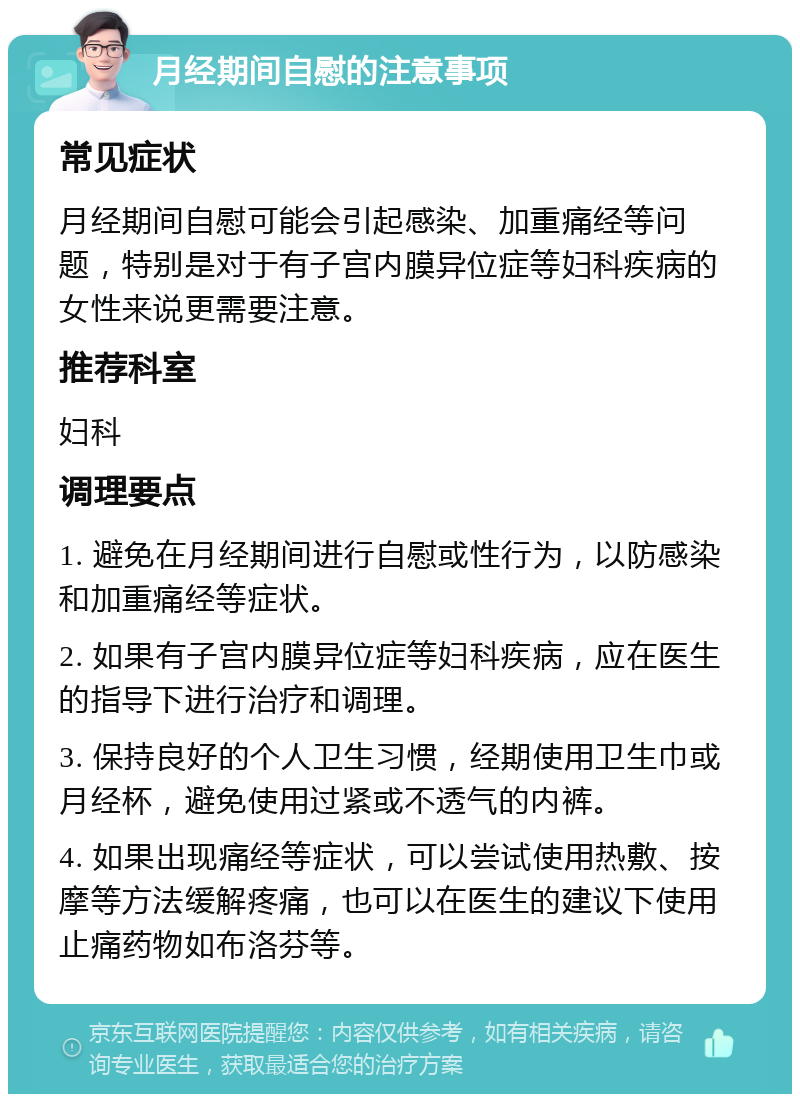 月经期间自慰的注意事项 常见症状 月经期间自慰可能会引起感染、加重痛经等问题，特别是对于有子宫内膜异位症等妇科疾病的女性来说更需要注意。 推荐科室 妇科 调理要点 1. 避免在月经期间进行自慰或性行为，以防感染和加重痛经等症状。 2. 如果有子宫内膜异位症等妇科疾病，应在医生的指导下进行治疗和调理。 3. 保持良好的个人卫生习惯，经期使用卫生巾或月经杯，避免使用过紧或不透气的内裤。 4. 如果出现痛经等症状，可以尝试使用热敷、按摩等方法缓解疼痛，也可以在医生的建议下使用止痛药物如布洛芬等。