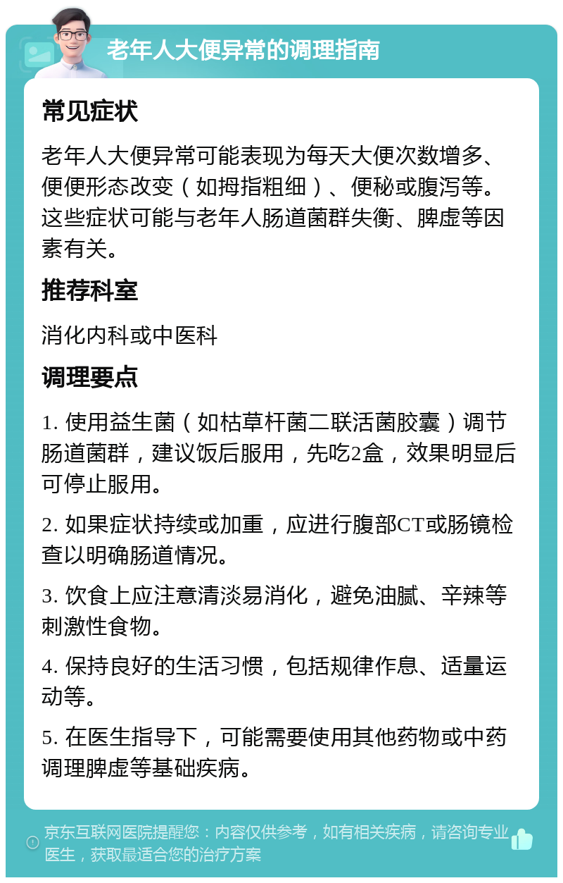 老年人大便异常的调理指南 常见症状 老年人大便异常可能表现为每天大便次数增多、便便形态改变（如拇指粗细）、便秘或腹泻等。这些症状可能与老年人肠道菌群失衡、脾虚等因素有关。 推荐科室 消化内科或中医科 调理要点 1. 使用益生菌（如枯草杆菌二联活菌胶囊）调节肠道菌群，建议饭后服用，先吃2盒，效果明显后可停止服用。 2. 如果症状持续或加重，应进行腹部CT或肠镜检查以明确肠道情况。 3. 饮食上应注意清淡易消化，避免油腻、辛辣等刺激性食物。 4. 保持良好的生活习惯，包括规律作息、适量运动等。 5. 在医生指导下，可能需要使用其他药物或中药调理脾虚等基础疾病。