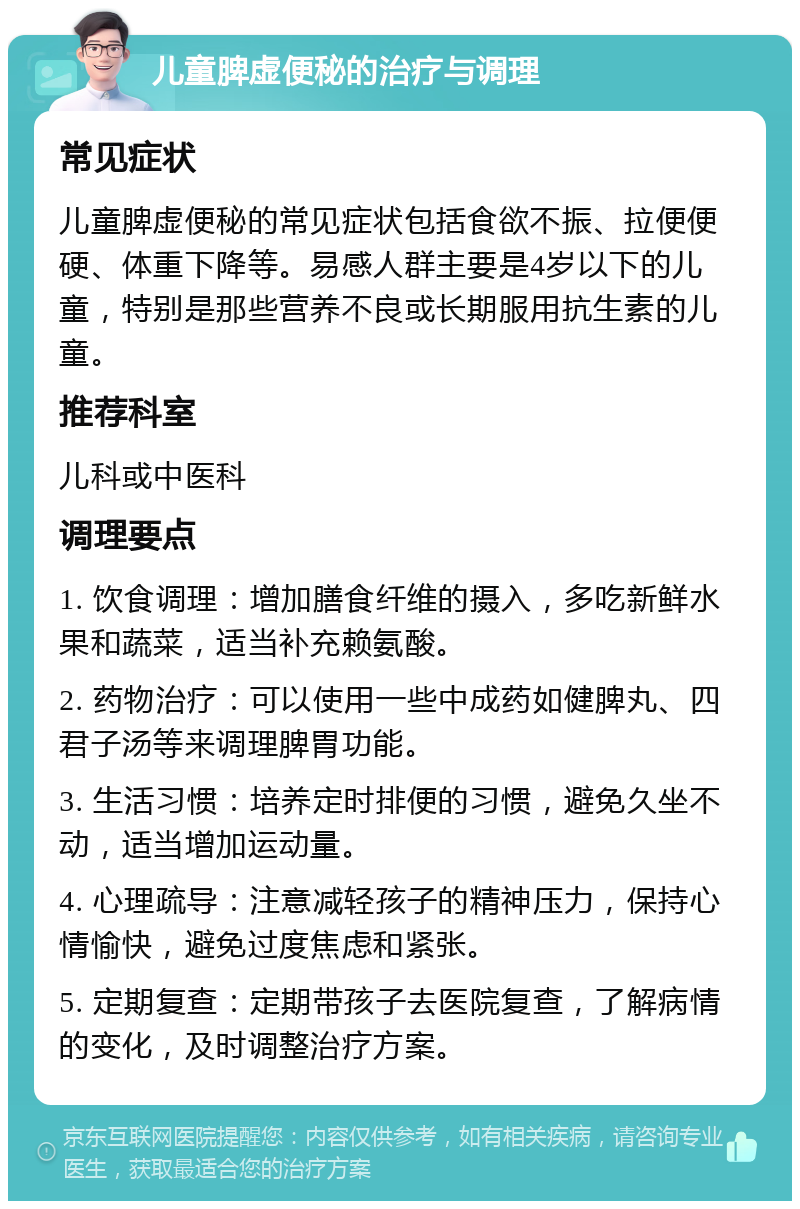 儿童脾虚便秘的治疗与调理 常见症状 儿童脾虚便秘的常见症状包括食欲不振、拉便便硬、体重下降等。易感人群主要是4岁以下的儿童，特别是那些营养不良或长期服用抗生素的儿童。 推荐科室 儿科或中医科 调理要点 1. 饮食调理：增加膳食纤维的摄入，多吃新鲜水果和蔬菜，适当补充赖氨酸。 2. 药物治疗：可以使用一些中成药如健脾丸、四君子汤等来调理脾胃功能。 3. 生活习惯：培养定时排便的习惯，避免久坐不动，适当增加运动量。 4. 心理疏导：注意减轻孩子的精神压力，保持心情愉快，避免过度焦虑和紧张。 5. 定期复查：定期带孩子去医院复查，了解病情的变化，及时调整治疗方案。