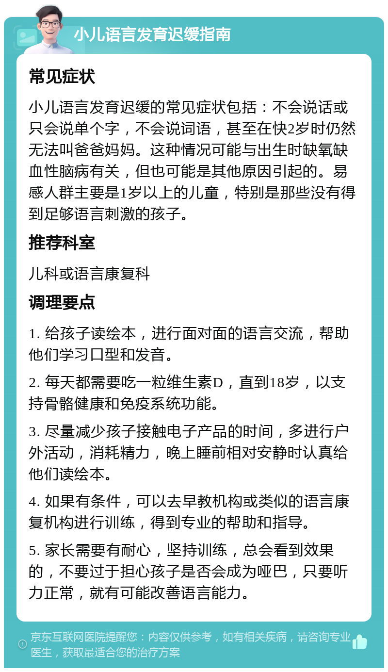 小儿语言发育迟缓指南 常见症状 小儿语言发育迟缓的常见症状包括：不会说话或只会说单个字，不会说词语，甚至在快2岁时仍然无法叫爸爸妈妈。这种情况可能与出生时缺氧缺血性脑病有关，但也可能是其他原因引起的。易感人群主要是1岁以上的儿童，特别是那些没有得到足够语言刺激的孩子。 推荐科室 儿科或语言康复科 调理要点 1. 给孩子读绘本，进行面对面的语言交流，帮助他们学习口型和发音。 2. 每天都需要吃一粒维生素D，直到18岁，以支持骨骼健康和免疫系统功能。 3. 尽量减少孩子接触电子产品的时间，多进行户外活动，消耗精力，晚上睡前相对安静时认真给他们读绘本。 4. 如果有条件，可以去早教机构或类似的语言康复机构进行训练，得到专业的帮助和指导。 5. 家长需要有耐心，坚持训练，总会看到效果的，不要过于担心孩子是否会成为哑巴，只要听力正常，就有可能改善语言能力。