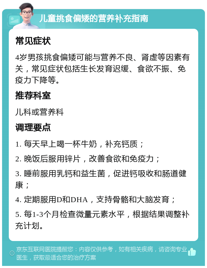 儿童挑食偏矮的营养补充指南 常见症状 4岁男孩挑食偏矮可能与营养不良、肾虚等因素有关，常见症状包括生长发育迟缓、食欲不振、免疫力下降等。 推荐科室 儿科或营养科 调理要点 1. 每天早上喝一杯牛奶，补充钙质； 2. 晚饭后服用锌片，改善食欲和免疫力； 3. 睡前服用乳钙和益生菌，促进钙吸收和肠道健康； 4. 定期服用D和DHA，支持骨骼和大脑发育； 5. 每1-3个月检查微量元素水平，根据结果调整补充计划。