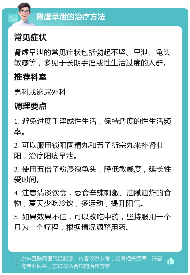 肾虚早泄的治疗方法 常见症状 肾虚早泄的常见症状包括勃起不坚、早泄、龟头敏感等，多见于长期手淫或性生活过度的人群。 推荐科室 男科或泌尿外科 调理要点 1. 避免过度手淫或性生活，保持适度的性生活频率。 2. 可以服用锁阳固精丸和五子衍宗丸来补肾壮阳，治疗阳痿早泄。 3. 使用五倍子粉浸泡龟头，降低敏感度，延长性爱时间。 4. 注意清淡饮食，忌食辛辣刺激、油腻油炸的食物，夏天少吃冷饮，多运动，提升阳气。 5. 如果效果不佳，可以改吃中药，坚持服用一个月为一个疗程，根据情况调整用药。