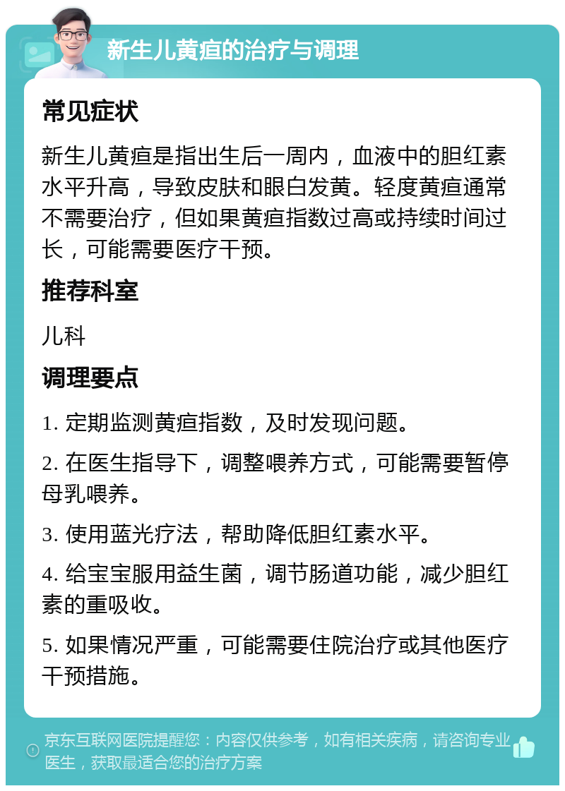 新生儿黄疸的治疗与调理 常见症状 新生儿黄疸是指出生后一周内，血液中的胆红素水平升高，导致皮肤和眼白发黄。轻度黄疸通常不需要治疗，但如果黄疸指数过高或持续时间过长，可能需要医疗干预。 推荐科室 儿科 调理要点 1. 定期监测黄疸指数，及时发现问题。 2. 在医生指导下，调整喂养方式，可能需要暂停母乳喂养。 3. 使用蓝光疗法，帮助降低胆红素水平。 4. 给宝宝服用益生菌，调节肠道功能，减少胆红素的重吸收。 5. 如果情况严重，可能需要住院治疗或其他医疗干预措施。