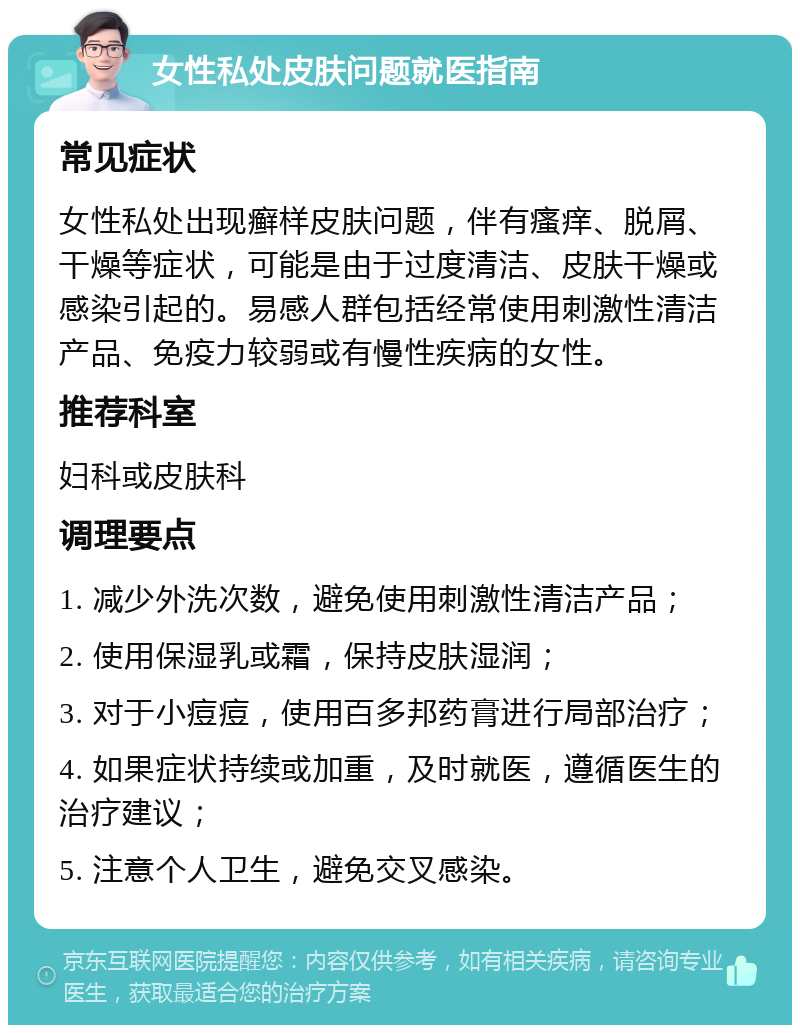 女性私处皮肤问题就医指南 常见症状 女性私处出现癣样皮肤问题，伴有瘙痒、脱屑、干燥等症状，可能是由于过度清洁、皮肤干燥或感染引起的。易感人群包括经常使用刺激性清洁产品、免疫力较弱或有慢性疾病的女性。 推荐科室 妇科或皮肤科 调理要点 1. 减少外洗次数，避免使用刺激性清洁产品； 2. 使用保湿乳或霜，保持皮肤湿润； 3. 对于小痘痘，使用百多邦药膏进行局部治疗； 4. 如果症状持续或加重，及时就医，遵循医生的治疗建议； 5. 注意个人卫生，避免交叉感染。