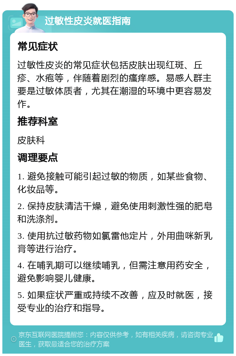 过敏性皮炎就医指南 常见症状 过敏性皮炎的常见症状包括皮肤出现红斑、丘疹、水疱等，伴随着剧烈的瘙痒感。易感人群主要是过敏体质者，尤其在潮湿的环境中更容易发作。 推荐科室 皮肤科 调理要点 1. 避免接触可能引起过敏的物质，如某些食物、化妆品等。 2. 保持皮肤清洁干燥，避免使用刺激性强的肥皂和洗涤剂。 3. 使用抗过敏药物如氯雷他定片，外用曲咪新乳膏等进行治疗。 4. 在哺乳期可以继续哺乳，但需注意用药安全，避免影响婴儿健康。 5. 如果症状严重或持续不改善，应及时就医，接受专业的治疗和指导。