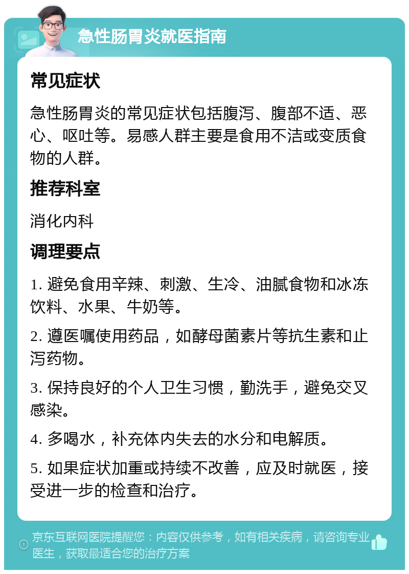 急性肠胃炎就医指南 常见症状 急性肠胃炎的常见症状包括腹泻、腹部不适、恶心、呕吐等。易感人群主要是食用不洁或变质食物的人群。 推荐科室 消化内科 调理要点 1. 避免食用辛辣、刺激、生冷、油腻食物和冰冻饮料、水果、牛奶等。 2. 遵医嘱使用药品，如酵母菌素片等抗生素和止泻药物。 3. 保持良好的个人卫生习惯，勤洗手，避免交叉感染。 4. 多喝水，补充体内失去的水分和电解质。 5. 如果症状加重或持续不改善，应及时就医，接受进一步的检查和治疗。