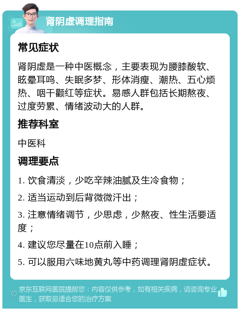 肾阴虚调理指南 常见症状 肾阴虚是一种中医概念，主要表现为腰膝酸软、眩晕耳鸣、失眠多梦、形体消瘦、潮热、五心烦热、咽干颧红等症状。易感人群包括长期熬夜、过度劳累、情绪波动大的人群。 推荐科室 中医科 调理要点 1. 饮食清淡，少吃辛辣油腻及生冷食物； 2. 适当运动到后背微微汗出； 3. 注意情绪调节，少思虑，少熬夜、性生活要适度； 4. 建议您尽量在10点前入睡； 5. 可以服用六味地黄丸等中药调理肾阴虚症状。