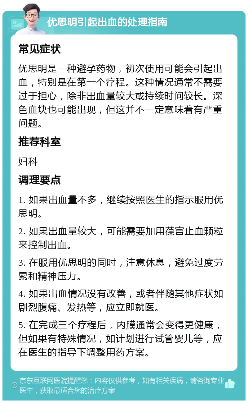 优思明引起出血的处理指南 常见症状 优思明是一种避孕药物，初次使用可能会引起出血，特别是在第一个疗程。这种情况通常不需要过于担心，除非出血量较大或持续时间较长。深色血块也可能出现，但这并不一定意味着有严重问题。 推荐科室 妇科 调理要点 1. 如果出血量不多，继续按照医生的指示服用优思明。 2. 如果出血量较大，可能需要加用葆宫止血颗粒来控制出血。 3. 在服用优思明的同时，注意休息，避免过度劳累和精神压力。 4. 如果出血情况没有改善，或者伴随其他症状如剧烈腹痛、发热等，应立即就医。 5. 在完成三个疗程后，内膜通常会变得更健康，但如果有特殊情况，如计划进行试管婴儿等，应在医生的指导下调整用药方案。