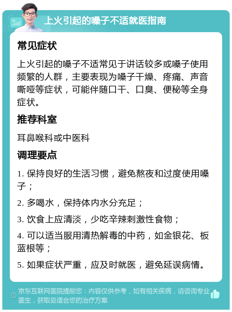 上火引起的嗓子不适就医指南 常见症状 上火引起的嗓子不适常见于讲话较多或嗓子使用频繁的人群，主要表现为嗓子干燥、疼痛、声音嘶哑等症状，可能伴随口干、口臭、便秘等全身症状。 推荐科室 耳鼻喉科或中医科 调理要点 1. 保持良好的生活习惯，避免熬夜和过度使用嗓子； 2. 多喝水，保持体内水分充足； 3. 饮食上应清淡，少吃辛辣刺激性食物； 4. 可以适当服用清热解毒的中药，如金银花、板蓝根等； 5. 如果症状严重，应及时就医，避免延误病情。