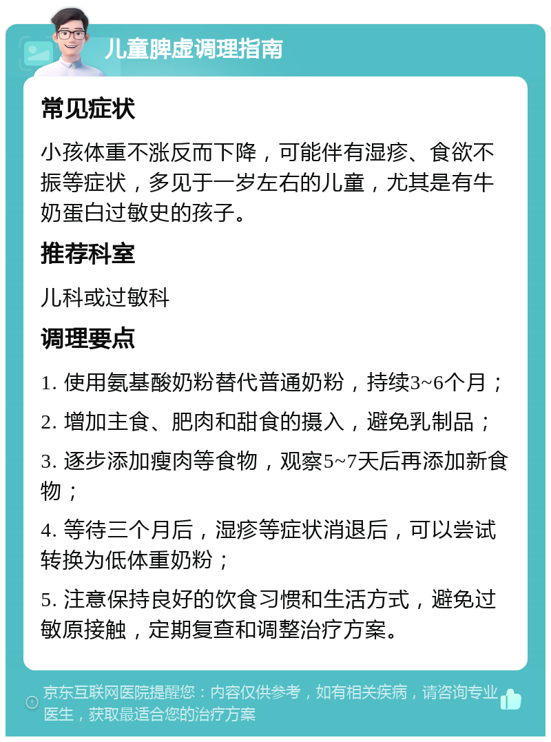 儿童脾虚调理指南 常见症状 小孩体重不涨反而下降，可能伴有湿疹、食欲不振等症状，多见于一岁左右的儿童，尤其是有牛奶蛋白过敏史的孩子。 推荐科室 儿科或过敏科 调理要点 1. 使用氨基酸奶粉替代普通奶粉，持续3~6个月； 2. 增加主食、肥肉和甜食的摄入，避免乳制品； 3. 逐步添加瘦肉等食物，观察5~7天后再添加新食物； 4. 等待三个月后，湿疹等症状消退后，可以尝试转换为低体重奶粉； 5. 注意保持良好的饮食习惯和生活方式，避免过敏原接触，定期复查和调整治疗方案。