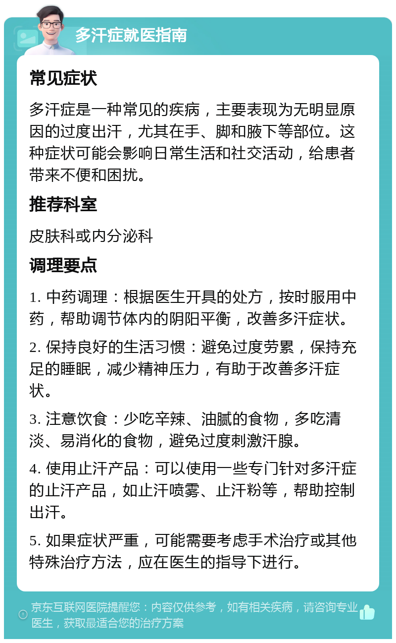 多汗症就医指南 常见症状 多汗症是一种常见的疾病，主要表现为无明显原因的过度出汗，尤其在手、脚和腋下等部位。这种症状可能会影响日常生活和社交活动，给患者带来不便和困扰。 推荐科室 皮肤科或内分泌科 调理要点 1. 中药调理：根据医生开具的处方，按时服用中药，帮助调节体内的阴阳平衡，改善多汗症状。 2. 保持良好的生活习惯：避免过度劳累，保持充足的睡眠，减少精神压力，有助于改善多汗症状。 3. 注意饮食：少吃辛辣、油腻的食物，多吃清淡、易消化的食物，避免过度刺激汗腺。 4. 使用止汗产品：可以使用一些专门针对多汗症的止汗产品，如止汗喷雾、止汗粉等，帮助控制出汗。 5. 如果症状严重，可能需要考虑手术治疗或其他特殊治疗方法，应在医生的指导下进行。