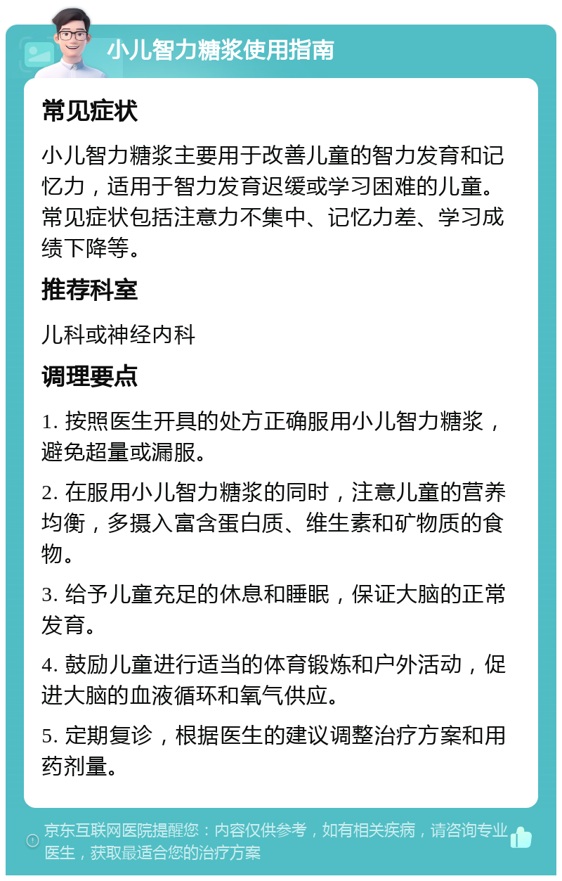 小儿智力糖浆使用指南 常见症状 小儿智力糖浆主要用于改善儿童的智力发育和记忆力，适用于智力发育迟缓或学习困难的儿童。常见症状包括注意力不集中、记忆力差、学习成绩下降等。 推荐科室 儿科或神经内科 调理要点 1. 按照医生开具的处方正确服用小儿智力糖浆，避免超量或漏服。 2. 在服用小儿智力糖浆的同时，注意儿童的营养均衡，多摄入富含蛋白质、维生素和矿物质的食物。 3. 给予儿童充足的休息和睡眠，保证大脑的正常发育。 4. 鼓励儿童进行适当的体育锻炼和户外活动，促进大脑的血液循环和氧气供应。 5. 定期复诊，根据医生的建议调整治疗方案和用药剂量。