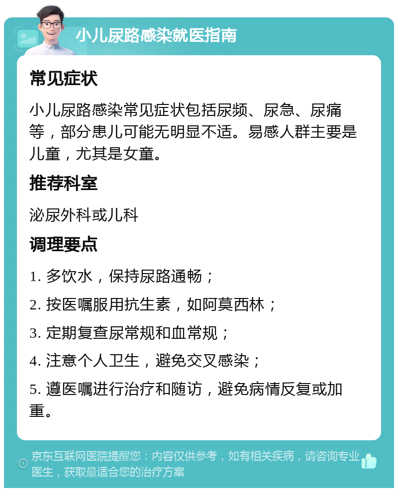 小儿尿路感染就医指南 常见症状 小儿尿路感染常见症状包括尿频、尿急、尿痛等，部分患儿可能无明显不适。易感人群主要是儿童，尤其是女童。 推荐科室 泌尿外科或儿科 调理要点 1. 多饮水，保持尿路通畅； 2. 按医嘱服用抗生素，如阿莫西林； 3. 定期复查尿常规和血常规； 4. 注意个人卫生，避免交叉感染； 5. 遵医嘱进行治疗和随访，避免病情反复或加重。