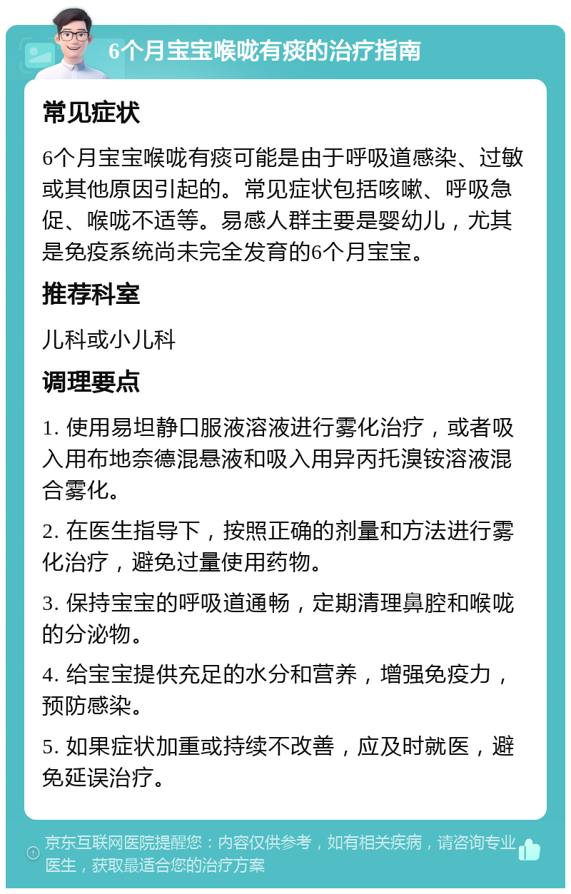 6个月宝宝喉咙有痰的治疗指南 常见症状 6个月宝宝喉咙有痰可能是由于呼吸道感染、过敏或其他原因引起的。常见症状包括咳嗽、呼吸急促、喉咙不适等。易感人群主要是婴幼儿，尤其是免疫系统尚未完全发育的6个月宝宝。 推荐科室 儿科或小儿科 调理要点 1. 使用易坦静口服液溶液进行雾化治疗，或者吸入用布地奈德混悬液和吸入用异丙托溴铵溶液混合雾化。 2. 在医生指导下，按照正确的剂量和方法进行雾化治疗，避免过量使用药物。 3. 保持宝宝的呼吸道通畅，定期清理鼻腔和喉咙的分泌物。 4. 给宝宝提供充足的水分和营养，增强免疫力，预防感染。 5. 如果症状加重或持续不改善，应及时就医，避免延误治疗。