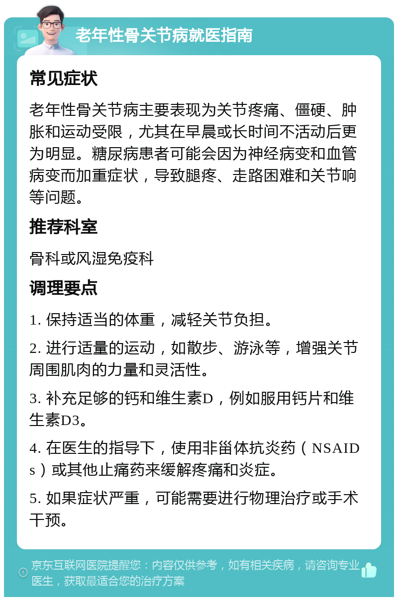 老年性骨关节病就医指南 常见症状 老年性骨关节病主要表现为关节疼痛、僵硬、肿胀和运动受限，尤其在早晨或长时间不活动后更为明显。糖尿病患者可能会因为神经病变和血管病变而加重症状，导致腿疼、走路困难和关节响等问题。 推荐科室 骨科或风湿免疫科 调理要点 1. 保持适当的体重，减轻关节负担。 2. 进行适量的运动，如散步、游泳等，增强关节周围肌肉的力量和灵活性。 3. 补充足够的钙和维生素D，例如服用钙片和维生素D3。 4. 在医生的指导下，使用非甾体抗炎药（NSAIDs）或其他止痛药来缓解疼痛和炎症。 5. 如果症状严重，可能需要进行物理治疗或手术干预。