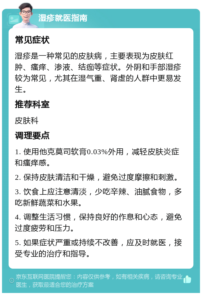 湿疹就医指南 常见症状 湿疹是一种常见的皮肤病，主要表现为皮肤红肿、瘙痒、渗液、结痂等症状。外阴和手部湿疹较为常见，尤其在湿气重、肾虚的人群中更易发生。 推荐科室 皮肤科 调理要点 1. 使用他克莫司软膏0.03%外用，减轻皮肤炎症和瘙痒感。 2. 保持皮肤清洁和干燥，避免过度摩擦和刺激。 3. 饮食上应注意清淡，少吃辛辣、油腻食物，多吃新鲜蔬菜和水果。 4. 调整生活习惯，保持良好的作息和心态，避免过度疲劳和压力。 5. 如果症状严重或持续不改善，应及时就医，接受专业的治疗和指导。