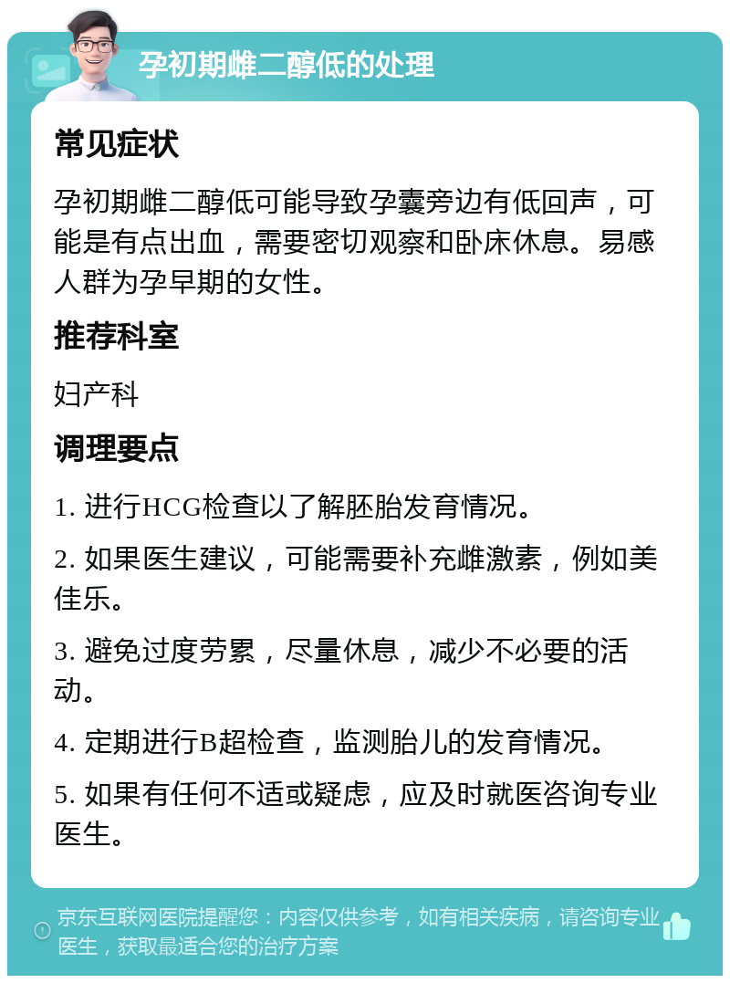 孕初期雌二醇低的处理 常见症状 孕初期雌二醇低可能导致孕囊旁边有低回声，可能是有点出血，需要密切观察和卧床休息。易感人群为孕早期的女性。 推荐科室 妇产科 调理要点 1. 进行HCG检查以了解胚胎发育情况。 2. 如果医生建议，可能需要补充雌激素，例如美佳乐。 3. 避免过度劳累，尽量休息，减少不必要的活动。 4. 定期进行B超检查，监测胎儿的发育情况。 5. 如果有任何不适或疑虑，应及时就医咨询专业医生。