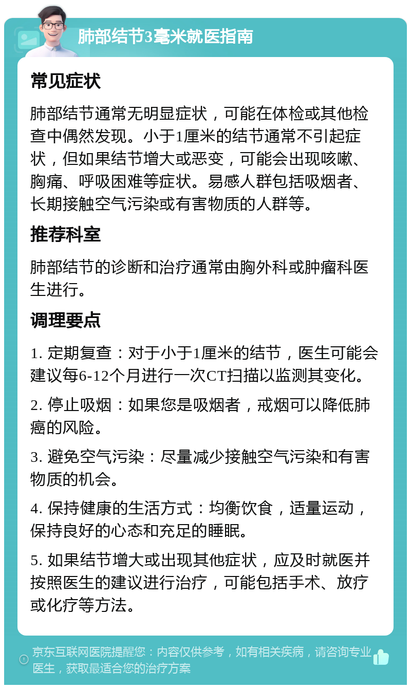 肺部结节3毫米就医指南 常见症状 肺部结节通常无明显症状，可能在体检或其他检查中偶然发现。小于1厘米的结节通常不引起症状，但如果结节增大或恶变，可能会出现咳嗽、胸痛、呼吸困难等症状。易感人群包括吸烟者、长期接触空气污染或有害物质的人群等。 推荐科室 肺部结节的诊断和治疗通常由胸外科或肿瘤科医生进行。 调理要点 1. 定期复查：对于小于1厘米的结节，医生可能会建议每6-12个月进行一次CT扫描以监测其变化。 2. 停止吸烟：如果您是吸烟者，戒烟可以降低肺癌的风险。 3. 避免空气污染：尽量减少接触空气污染和有害物质的机会。 4. 保持健康的生活方式：均衡饮食，适量运动，保持良好的心态和充足的睡眠。 5. 如果结节增大或出现其他症状，应及时就医并按照医生的建议进行治疗，可能包括手术、放疗或化疗等方法。