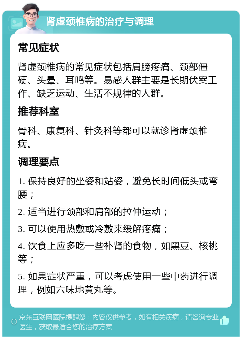 肾虚颈椎病的治疗与调理 常见症状 肾虚颈椎病的常见症状包括肩膀疼痛、颈部僵硬、头晕、耳鸣等。易感人群主要是长期伏案工作、缺乏运动、生活不规律的人群。 推荐科室 骨科、康复科、针灸科等都可以就诊肾虚颈椎病。 调理要点 1. 保持良好的坐姿和站姿，避免长时间低头或弯腰； 2. 适当进行颈部和肩部的拉伸运动； 3. 可以使用热敷或冷敷来缓解疼痛； 4. 饮食上应多吃一些补肾的食物，如黑豆、核桃等； 5. 如果症状严重，可以考虑使用一些中药进行调理，例如六味地黄丸等。