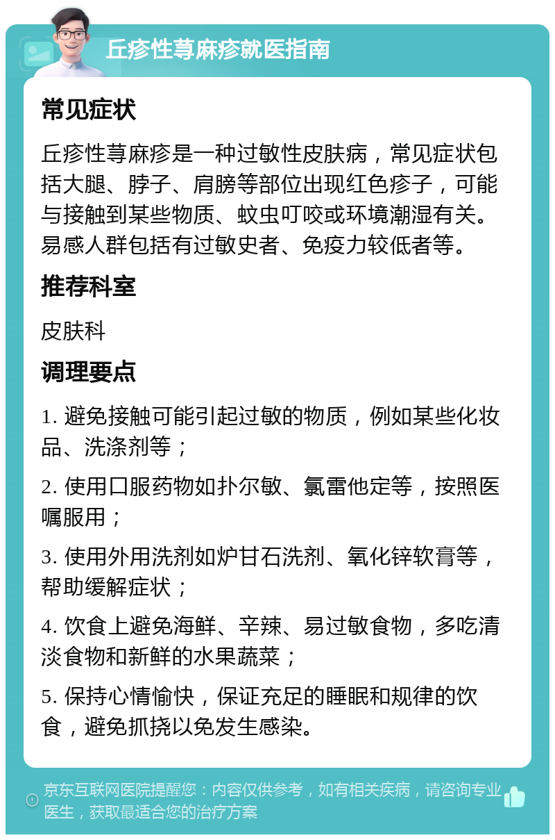 丘疹性荨麻疹就医指南 常见症状 丘疹性荨麻疹是一种过敏性皮肤病，常见症状包括大腿、脖子、肩膀等部位出现红色疹子，可能与接触到某些物质、蚊虫叮咬或环境潮湿有关。易感人群包括有过敏史者、免疫力较低者等。 推荐科室 皮肤科 调理要点 1. 避免接触可能引起过敏的物质，例如某些化妆品、洗涤剂等； 2. 使用口服药物如扑尔敏、氯雷他定等，按照医嘱服用； 3. 使用外用洗剂如炉甘石洗剂、氧化锌软膏等，帮助缓解症状； 4. 饮食上避免海鲜、辛辣、易过敏食物，多吃清淡食物和新鲜的水果蔬菜； 5. 保持心情愉快，保证充足的睡眠和规律的饮食，避免抓挠以免发生感染。