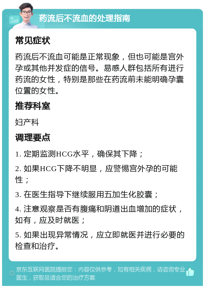 药流后不流血的处理指南 常见症状 药流后不流血可能是正常现象，但也可能是宫外孕或其他并发症的信号。易感人群包括所有进行药流的女性，特别是那些在药流前未能明确孕囊位置的女性。 推荐科室 妇产科 调理要点 1. 定期监测HCG水平，确保其下降； 2. 如果HCG下降不明显，应警惕宫外孕的可能性； 3. 在医生指导下继续服用五加生化胶囊； 4. 注意观察是否有腹痛和阴道出血增加的症状，如有，应及时就医； 5. 如果出现异常情况，应立即就医并进行必要的检查和治疗。