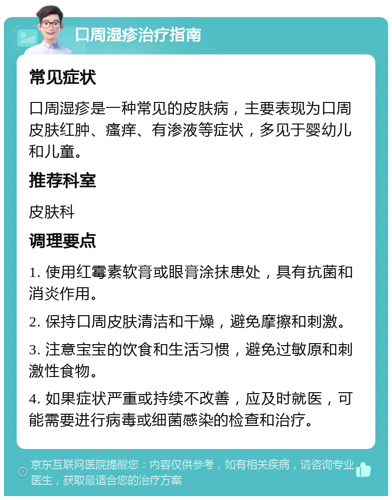 口周湿疹治疗指南 常见症状 口周湿疹是一种常见的皮肤病，主要表现为口周皮肤红肿、瘙痒、有渗液等症状，多见于婴幼儿和儿童。 推荐科室 皮肤科 调理要点 1. 使用红霉素软膏或眼膏涂抹患处，具有抗菌和消炎作用。 2. 保持口周皮肤清洁和干燥，避免摩擦和刺激。 3. 注意宝宝的饮食和生活习惯，避免过敏原和刺激性食物。 4. 如果症状严重或持续不改善，应及时就医，可能需要进行病毒或细菌感染的检查和治疗。