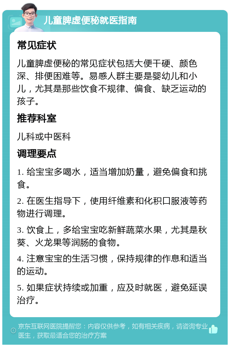 儿童脾虚便秘就医指南 常见症状 儿童脾虚便秘的常见症状包括大便干硬、颜色深、排便困难等。易感人群主要是婴幼儿和小儿，尤其是那些饮食不规律、偏食、缺乏运动的孩子。 推荐科室 儿科或中医科 调理要点 1. 给宝宝多喝水，适当增加奶量，避免偏食和挑食。 2. 在医生指导下，使用纤维素和化积口服液等药物进行调理。 3. 饮食上，多给宝宝吃新鲜蔬菜水果，尤其是秋葵、火龙果等润肠的食物。 4. 注意宝宝的生活习惯，保持规律的作息和适当的运动。 5. 如果症状持续或加重，应及时就医，避免延误治疗。